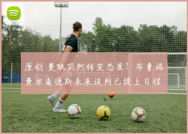 原创 曼联突然转变态度！布鲁诺・费尔南德斯未来谈判已提上日程