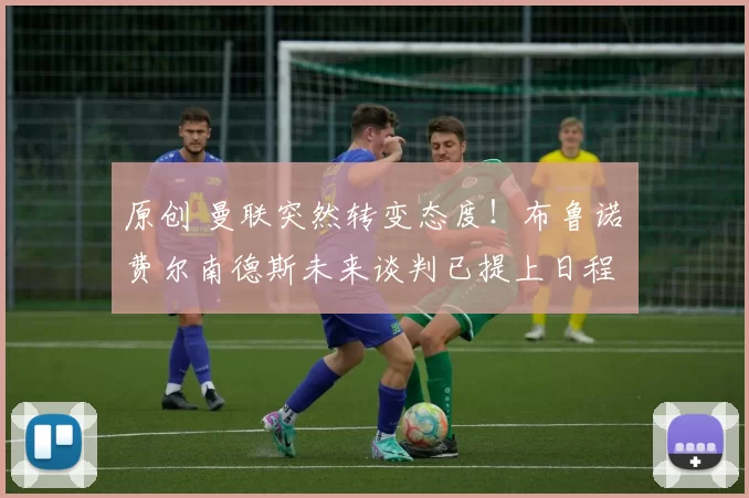 原创 曼联突然转变态度！布鲁诺・费尔南德斯未来谈判已提上日程