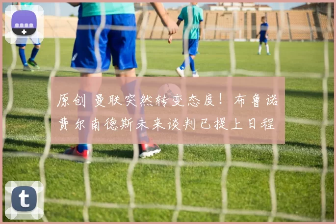 原创 曼联突然转变态度！布鲁诺・费尔南德斯未来谈判已提上日程