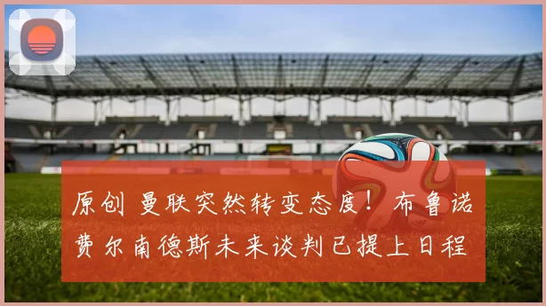 原创 曼联突然转变态度！布鲁诺・费尔南德斯未来谈判已提上日程