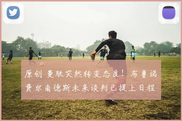 原创 曼联突然转变态度！布鲁诺・费尔南德斯未来谈判已提上日程