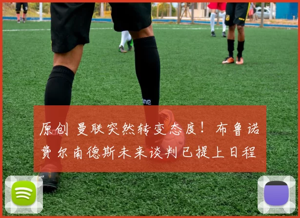 原创 曼联突然转变态度！布鲁诺・费尔南德斯未来谈判已提上日程