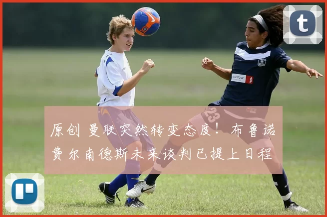 原创 曼联突然转变态度！布鲁诺・费尔南德斯未来谈判已提上日程