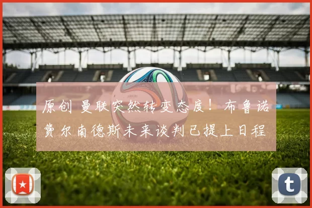 原创 曼联突然转变态度！布鲁诺・费尔南德斯未来谈判已提上日程