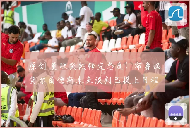 原创 曼联突然转变态度！布鲁诺・费尔南德斯未来谈判已提上日程