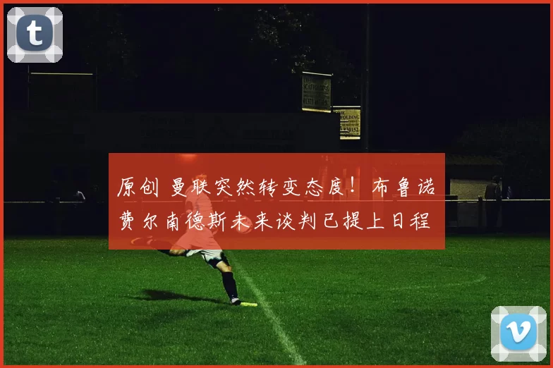 原创 曼联突然转变态度！布鲁诺・费尔南德斯未来谈判已提上日程