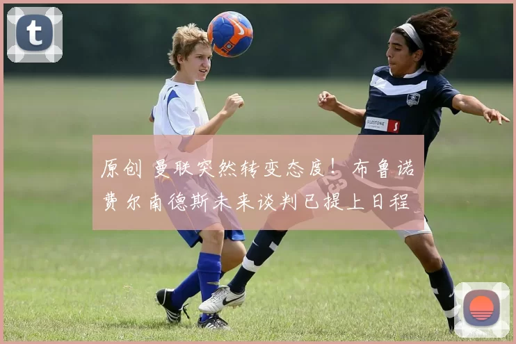 原创 曼联突然转变态度！布鲁诺・费尔南德斯未来谈判已提上日程