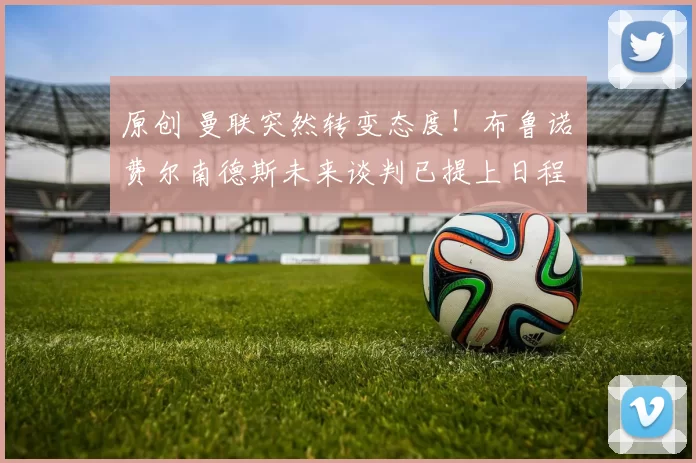 原创 曼联突然转变态度！布鲁诺・费尔南德斯未来谈判已提上日程