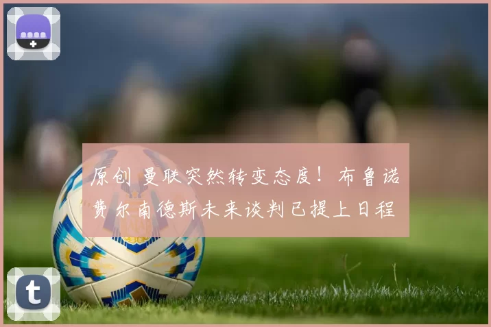 原创 曼联突然转变态度！布鲁诺・费尔南德斯未来谈判已提上日程