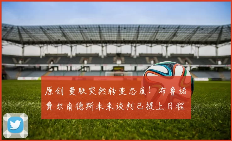 原创 曼联突然转变态度！布鲁诺・费尔南德斯未来谈判已提上日程