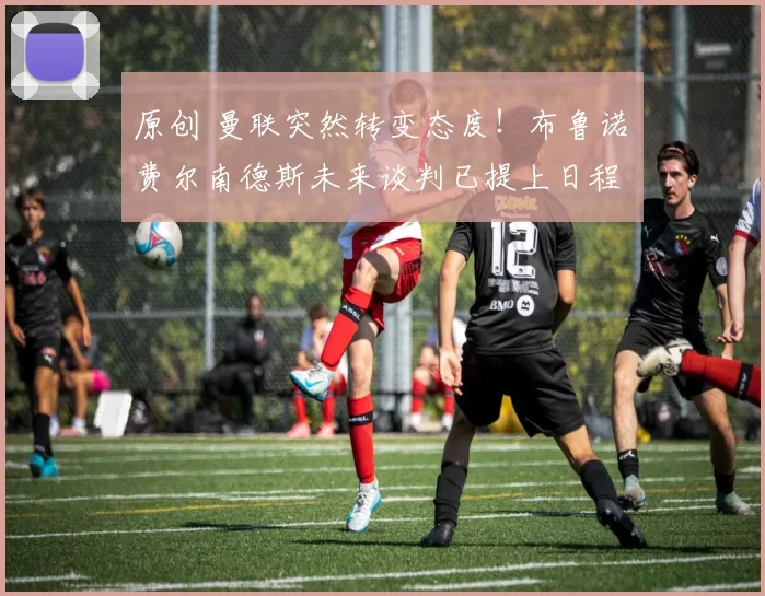 原创 曼联突然转变态度！布鲁诺・费尔南德斯未来谈判已提上日程