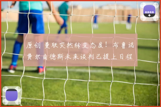 原创 曼联突然转变态度！布鲁诺・费尔南德斯未来谈判已提上日程