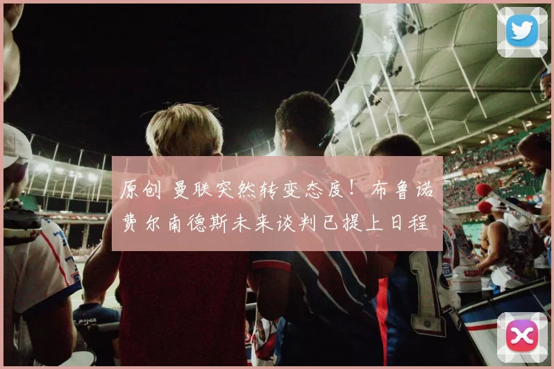 原创 曼联突然转变态度！布鲁诺・费尔南德斯未来谈判已提上日程