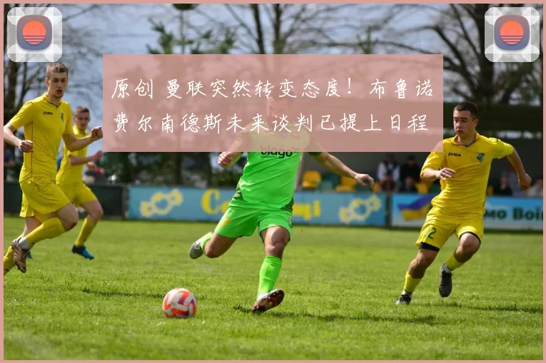 原创 曼联突然转变态度！布鲁诺・费尔南德斯未来谈判已提上日程