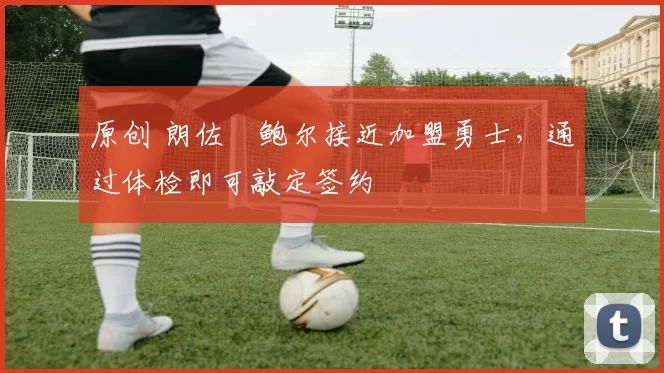 原创 朗佐・鲍尔接近加盟勇士，通过体检即可敲定签约