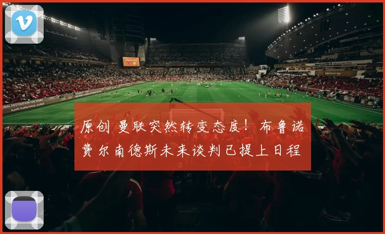 原创 曼联突然转变态度！布鲁诺・费尔南德斯未来谈判已提上日程