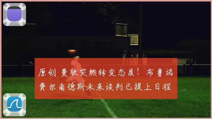 原创 曼联突然转变态度！布鲁诺・费尔南德斯未来谈判已提上日程