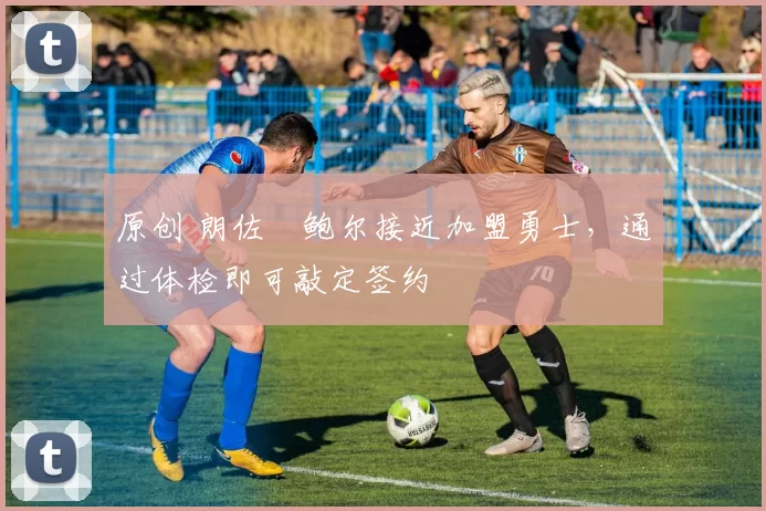 原创 朗佐・鲍尔接近加盟勇士，通过体检即可敲定签约