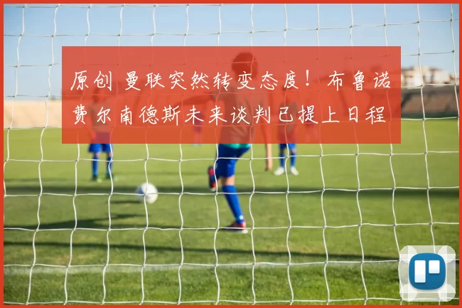 原创 曼联突然转变态度！布鲁诺・费尔南德斯未来谈判已提上日程