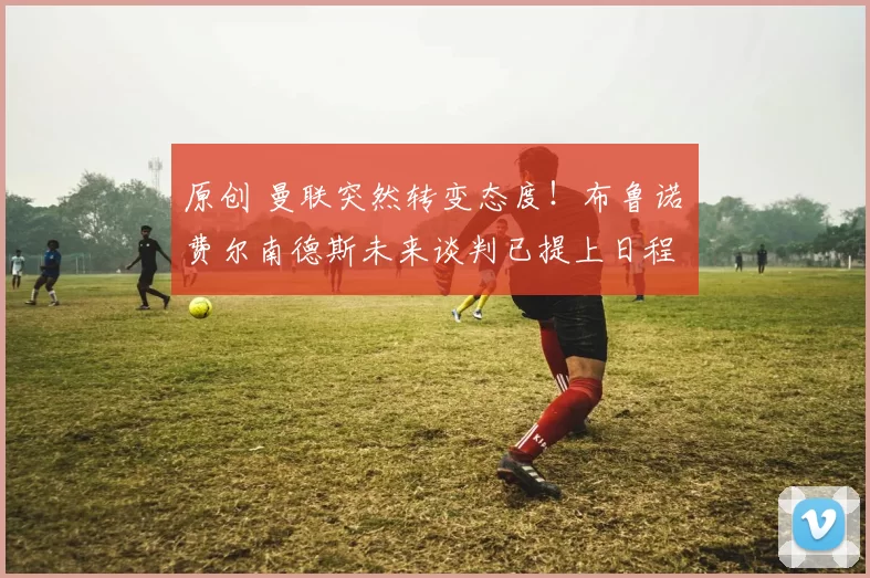 原创 曼联突然转变态度！布鲁诺・费尔南德斯未来谈判已提上日程