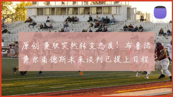 原创 曼联突然转变态度！布鲁诺・费尔南德斯未来谈判已提上日程