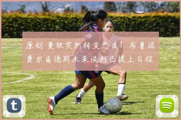 原创 曼联突然转变态度！布鲁诺・费尔南德斯未来谈判已提上日程