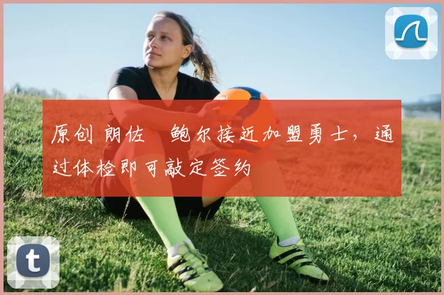 原创 朗佐・鲍尔接近加盟勇士，通过体检即可敲定签约