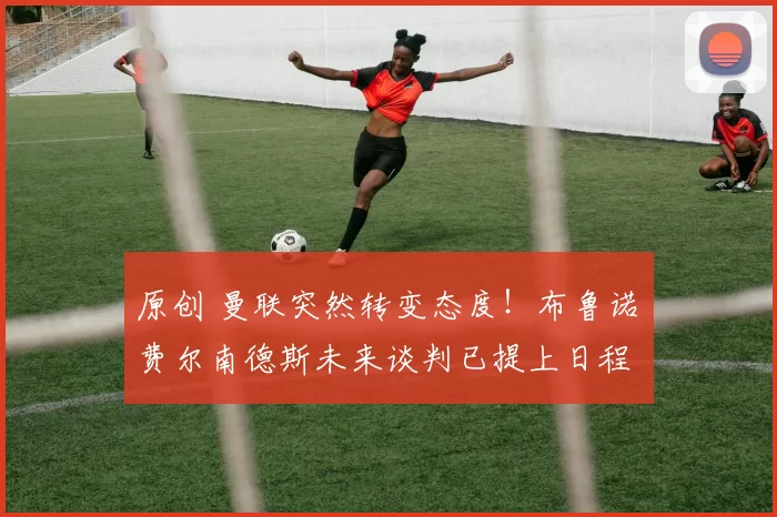 原创 曼联突然转变态度!布鲁诺・费尔南德斯未来谈判已提上日程