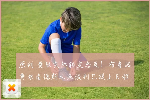 原创 曼联突然转变态度！布鲁诺・费尔南德斯未来谈判已提上日程