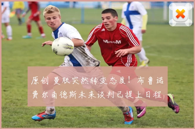 原创 曼联突然转变态度！布鲁诺・费尔南德斯未来谈判已提上日程