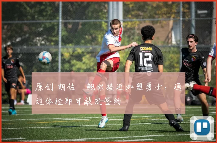 原创 朗佐・鲍尔接近加盟勇士，通过体检即可敲定签约