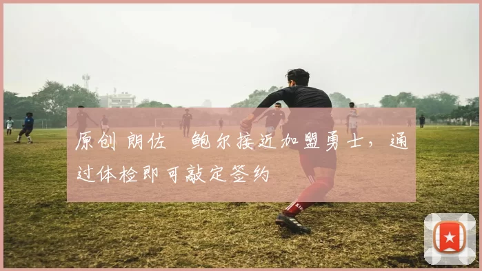 原创 朗佐・鲍尔接近加盟勇士，通过体检即可敲定签约