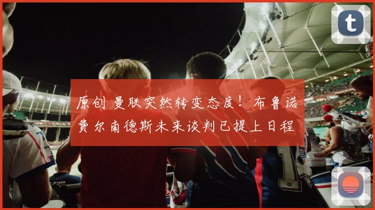 原创 曼联突然转变态度！布鲁诺・费尔南德斯未来谈判已提上日程