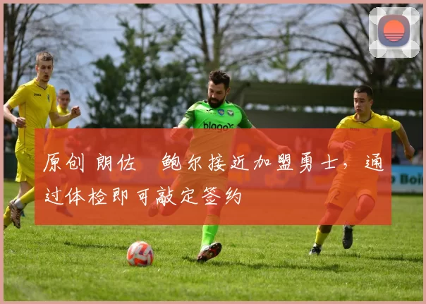 原创 朗佐・鲍尔接近加盟勇士，通过体检即可敲定签约