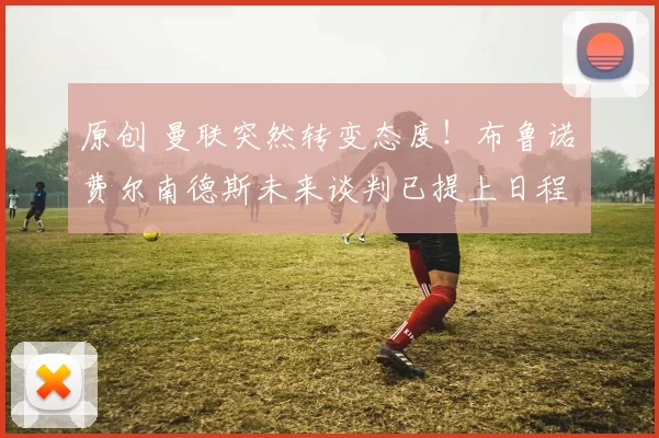 原创 曼联突然转变态度！布鲁诺・费尔南德斯未来谈判已提上日程