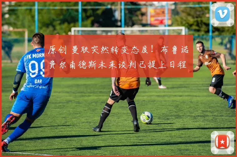 原创 曼联突然转变态度!布鲁诺・费尔南德斯未来谈判已提上日程