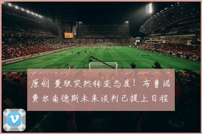 原创 曼联突然转变态度！布鲁诺・费尔南德斯未来谈判已提上日程