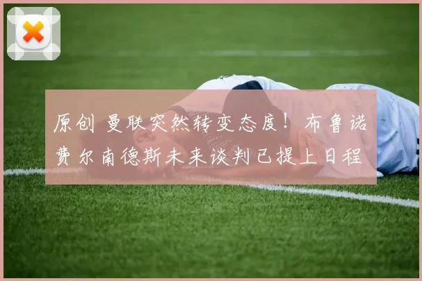 原创 曼联突然转变态度！布鲁诺・费尔南德斯未来谈判已提上日程