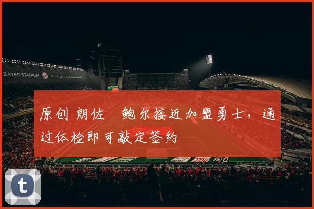 原创 朗佐・鲍尔接近加盟勇士，通过体检即可敲定签约