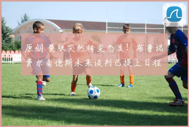 原创 曼联突然转变态度！布鲁诺・费尔南德斯未来谈判已提上日程