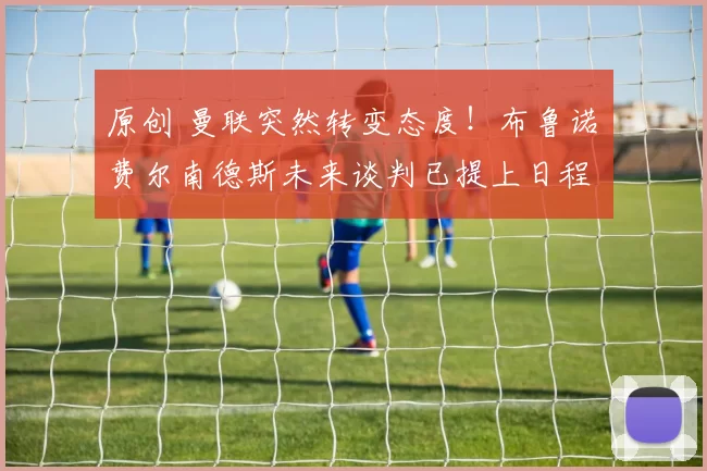 原创 曼联突然转变态度！布鲁诺・费尔南德斯未来谈判已提上日程