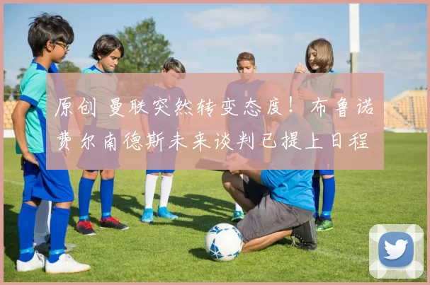 原创 曼联突然转变态度！布鲁诺・费尔南德斯未来谈判已提上日程