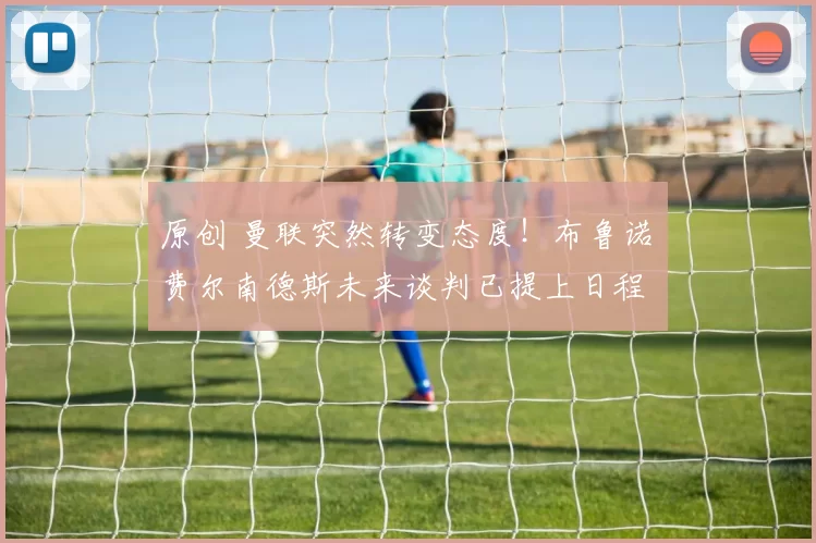 原创 曼联突然转变态度！布鲁诺・费尔南德斯未来谈判已提上日程