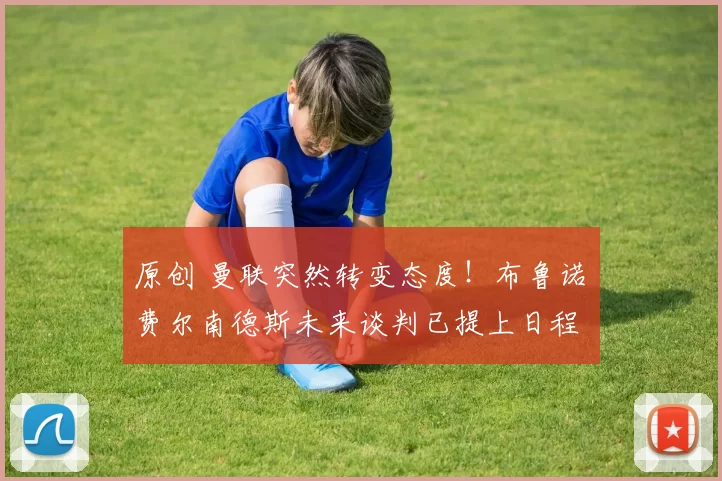 原创 曼联突然转变态度！布鲁诺・费尔南德斯未来谈判已提上日程