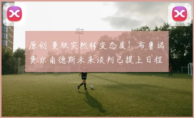 原创 曼联突然转变态度！布鲁诺・费尔南德斯未来谈判已提上日程