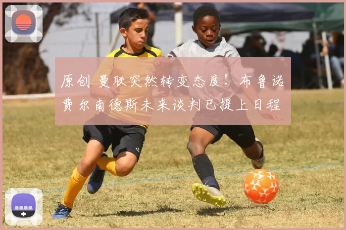 原创 曼联突然转变态度！布鲁诺・费尔南德斯未来谈判已提上日程