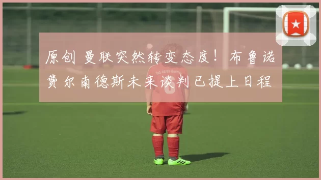 原创 曼联突然转变态度！布鲁诺・费尔南德斯未来谈判已提上日程