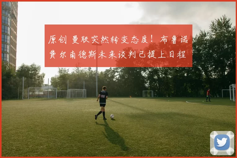 原创 曼联突然转变态度！布鲁诺・费尔南德斯未来谈判已提上日程