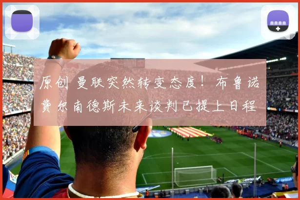 原创 曼联突然转变态度！布鲁诺・费尔南德斯未来谈判已提上日程