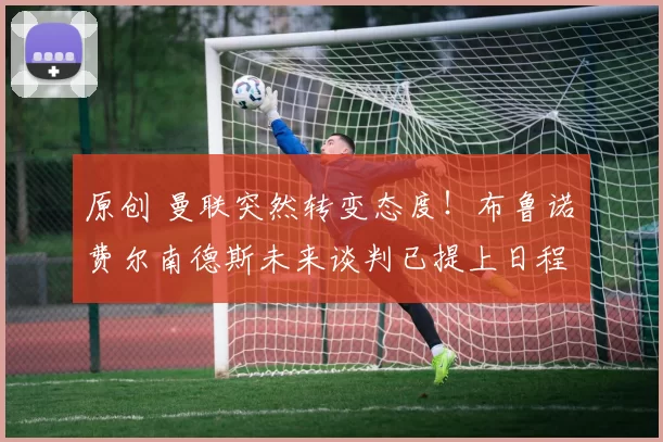 原创 曼联突然转变态度！布鲁诺・费尔南德斯未来谈判已提上日程